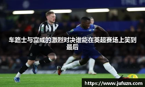 车路士与富咸的激烈对决谁能在英超赛场上笑到最后
